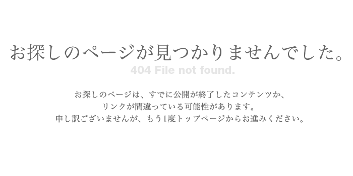 お探しのページが見つかりませんでした。お探しのページは、すでに公開が終了したコンテンツか、リンクが間違っている可能性があります。申し訳ございませんが、もう1度トップページからお進みください。